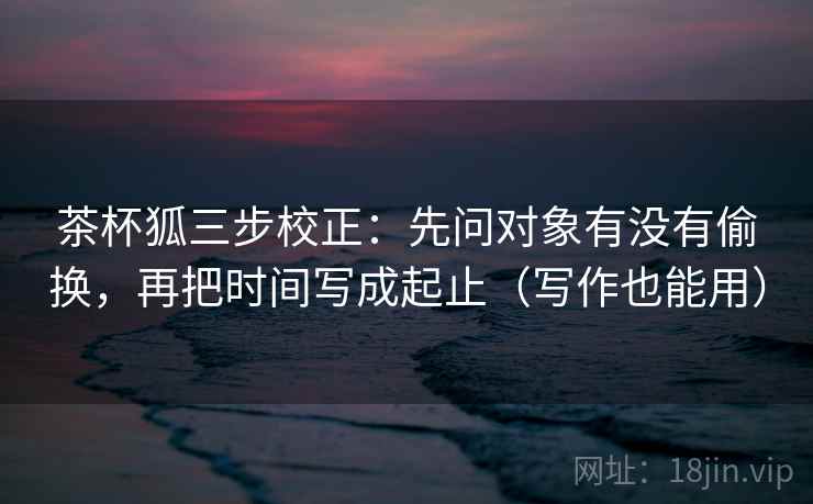 茶杯狐三步校正：先问对象有没有偷换，再把时间写成起止（写作也能用）