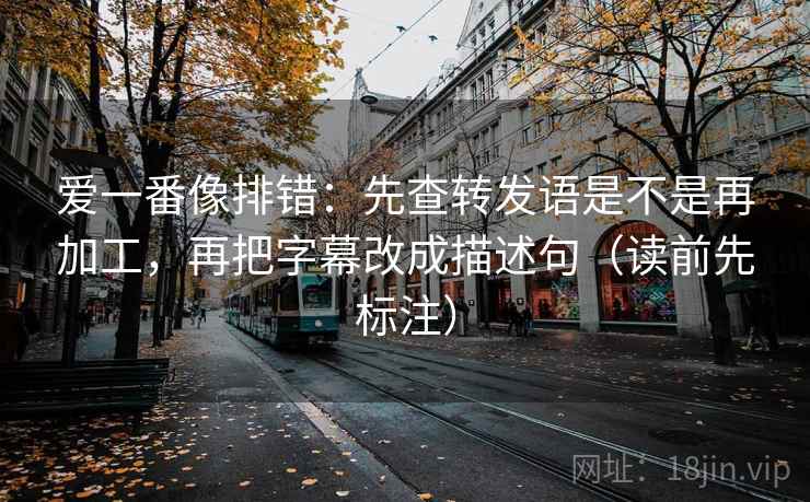 爱一番像排错：先查转发语是不是再加工，再把字幕改成描述句（读前先标注）