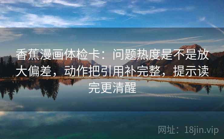 香蕉漫画体检卡:问题热度是不是放大偏差,动作把引用补完整,提示读完更清醒 香蕉漫画体检卡:问题热度是不是放大偏差,动作把引用补完整,提示读完更清醒