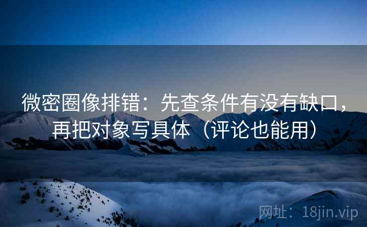微密圈像排错：先查条件有没有缺口，再把对象写具体（评论也能用）