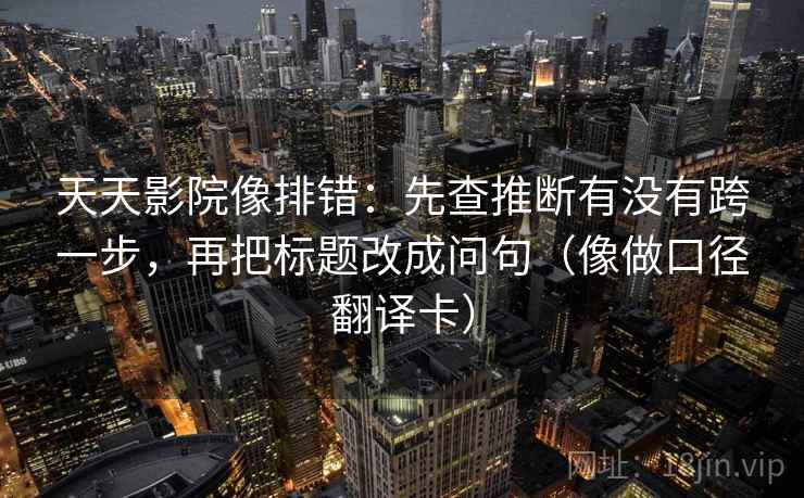 天天影院像排错:先查推断有没有跨一步,再把标题改成问句(像做口径翻译卡) 天天影院像排错:先查推断有没有跨一步,再把标题改成问句(像做口径翻译卡)