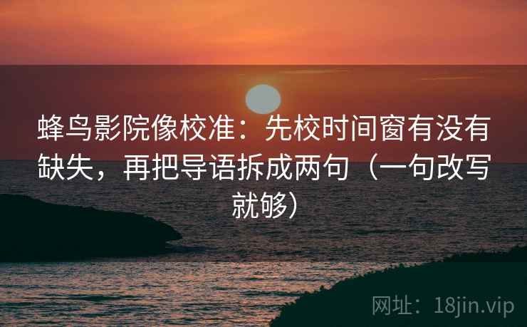 蜂鸟影院像校准：先校时间窗有没有缺失，再把导语拆成两句（一句改写就够）
