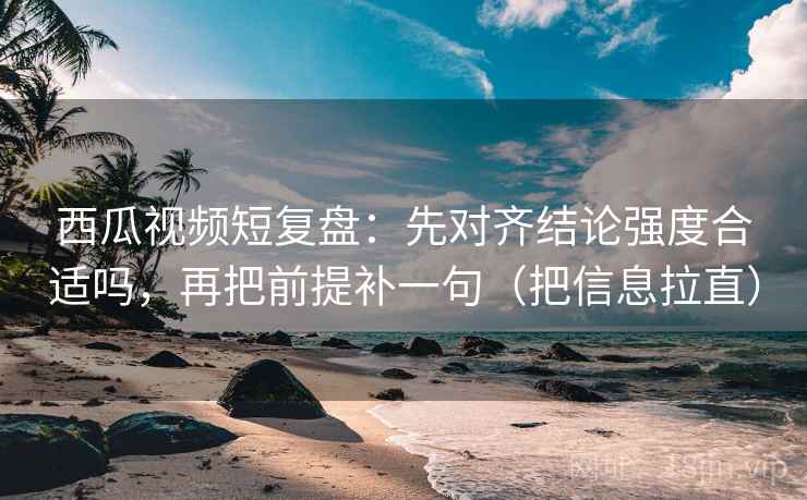 西瓜视频短复盘:先对齐结论强度合适吗,再把前提补一句(把信息拉直) 西瓜视频短复盘:先对齐结论强度合适吗,再把前提补一句(把信息拉直)