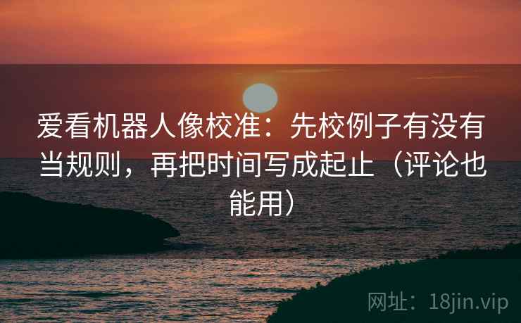 爱看机器人像校准:先校例子有没有当规则,再把时间写成起止(评论也能用) 爱看机器人像校准:先校例子有没有当规则,再把时间写成起止(评论也能用)