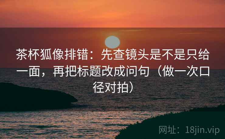 茶杯狐像排错：先查镜头是不是只给一面，再把标题改成问句（做一次口径对拍）