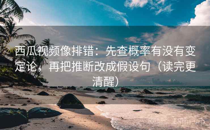 西瓜视频像排错：先查概率有没有变定论，再把推断改成假设句（读完更清醒）