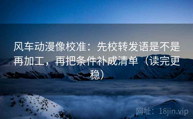 风车动漫像校准：先校转发语是不是再加工，再把条件补成清单（读完更稳）