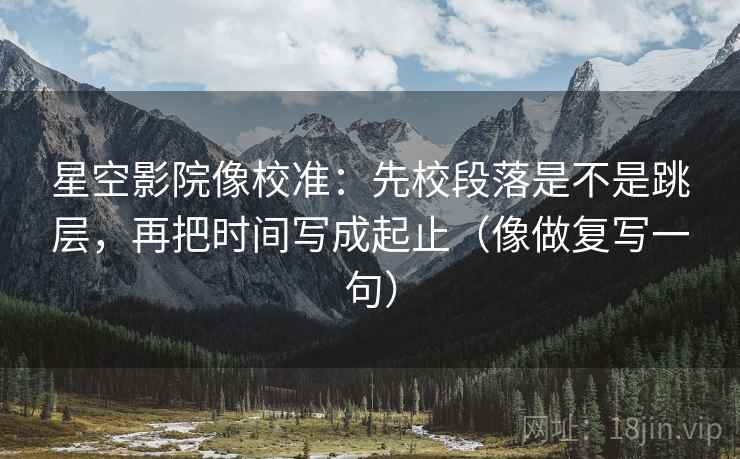 星空影院像校准：先校段落是不是跳层，再把时间写成起止（像做复写一句）