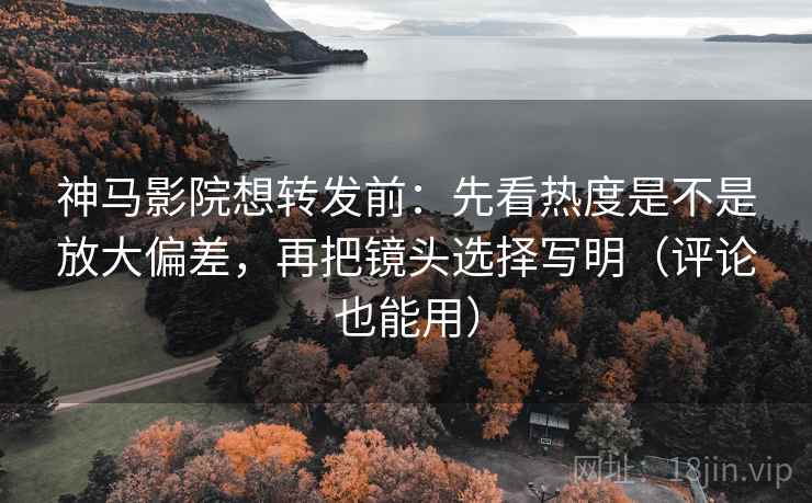 神马影院想转发前：先看热度是不是放大偏差，再把镜头选择写明（评论也能用）