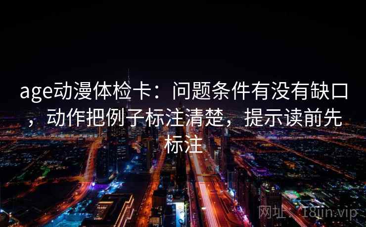 age动漫体检卡：问题条件有没有缺口，动作把例子标注清楚，提示读前先标注