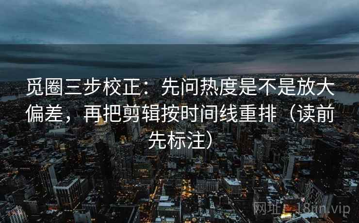 觅圈三步校正：先问热度是不是放大偏差，再把剪辑按时间线重排（读前先标注）