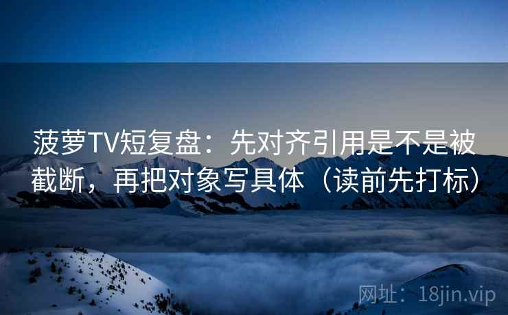 菠萝TV短复盘：先对齐引用是不是被截断，再把对象写具体（读前先打标）