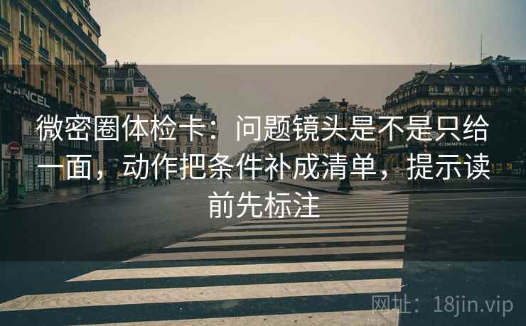 微密圈体检卡：问题镜头是不是只给一面，动作把条件补成清单，提示读前先标注