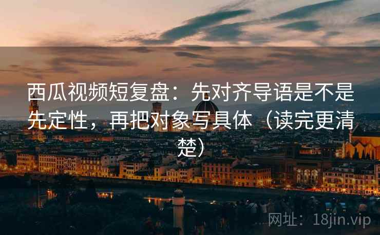 西瓜视频短复盘：先对齐导语是不是先定性，再把对象写具体（读完更清楚）