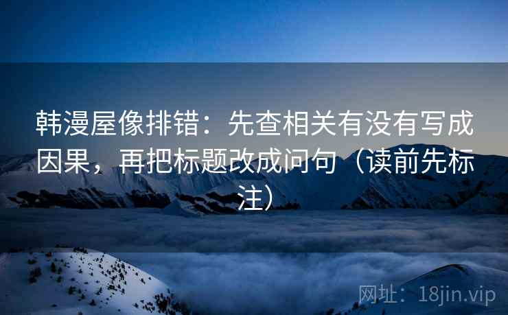 韩漫屋像排错:先查相关有没有写成因果,再把标题改成问句(读前先标注) 韩漫屋像排错:先查相关有没有写成因果,再把标题改成问句(读前先标注)
