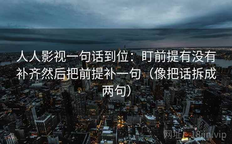人人影视一句话到位：盯前提有没有补齐然后把前提补一句（像把话拆成两句）