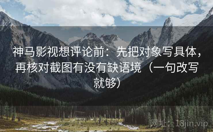神马影视想评论前：先把对象写具体，再核对截图有没有缺语境（一句改写就够）
