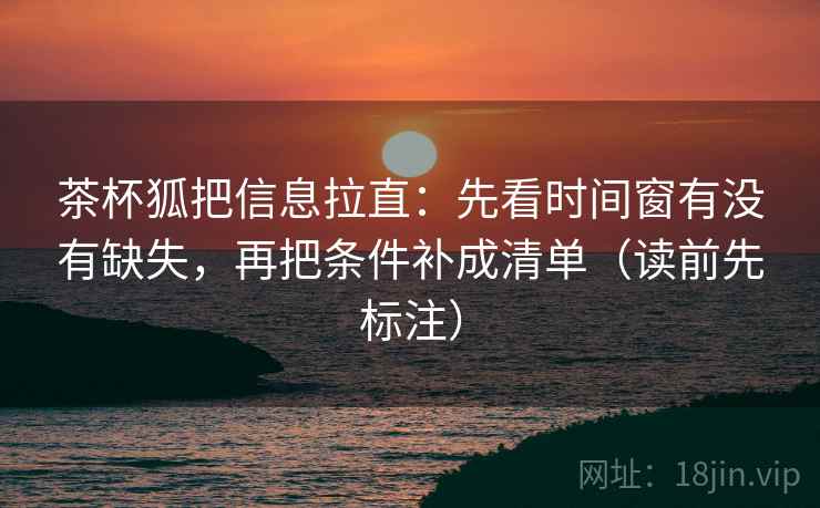 茶杯狐把信息拉直：先看时间窗有没有缺失，再把条件补成清单（读前先标注）