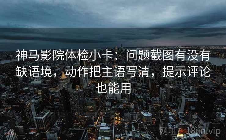 神马影院体检小卡：问题截图有没有缺语境，动作把主语写清，提示评论也能用