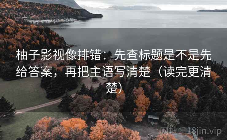 柚子影视像排错:先查标题是不是先给答案,再把主语写清楚(读完更清楚) 柚子影视像排错:先查标题是不是先给答案,再把主语写清楚(读完更清楚)
