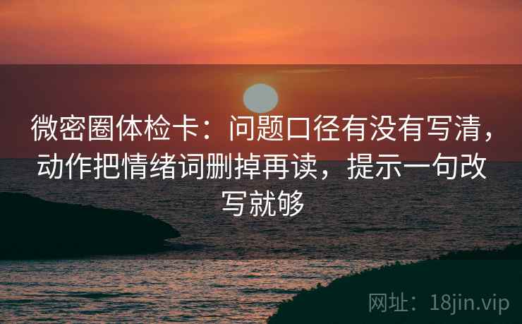 微密圈体检卡：问题口径有没有写清，动作把情绪词删掉再读，提示一句改写就够