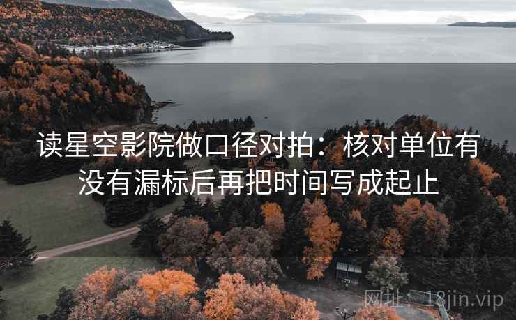 读星空影院做口径对拍：核对单位有没有漏标后再把时间写成起止