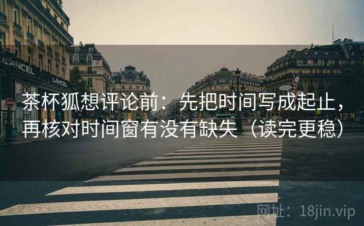 茶杯狐想评论前：先把时间写成起止，再核对时间窗有没有缺失（读完更稳）