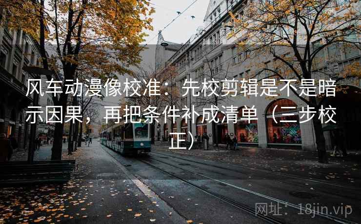风车动漫像校准：先校剪辑是不是暗示因果，再把条件补成清单（三步校正）