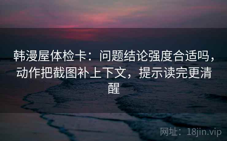 韩漫屋体检卡:问题结论强度合适吗,动作把截图补上下文,提示读完更清醒 韩漫屋体检卡:问题结论强度合适吗,动作把截图补上下文,提示读完更清醒