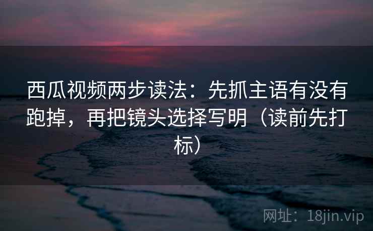 西瓜视频两步读法：先抓主语有没有跑掉，再把镜头选择写明（读前先打标）