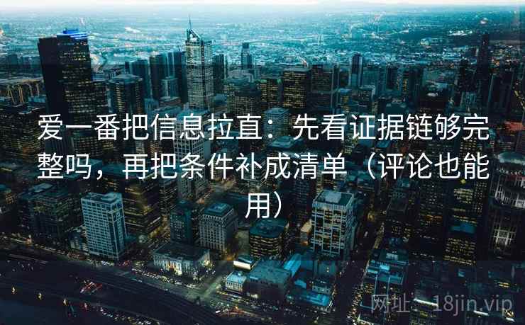 爱一番把信息拉直:先看证据链够完整吗,再把条件补成清单(评论也能用) 爱一番把信息拉直:先看证据链够完整吗,再把条件补成清单(评论也能用)