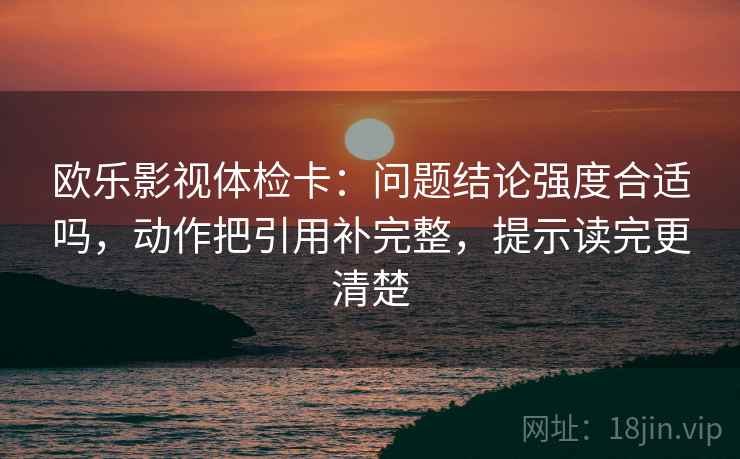 欧乐影视体检卡:问题结论强度合适吗,动作把引用补完整,提示读完更清楚 欧乐影视体检卡:问题结论强度合适吗,动作把引用补完整,提示读完更清楚